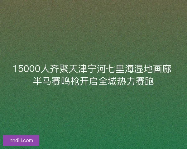 15000人齐聚天津宁河七里海湿地画廊 半马赛鸣枪开启全城热力赛跑 15000人齐聚天津宁河七里海湿地画廊 半马赛鸣枪开启全城热力赛跑