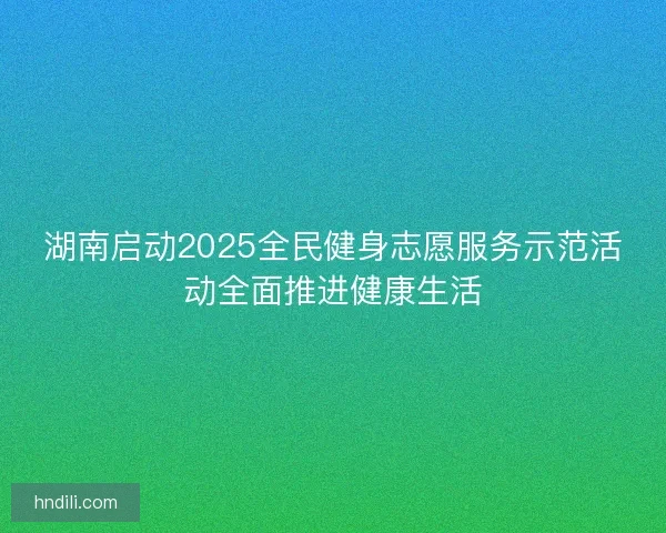 湖南启动2025全民健身志愿服务示范活动全面推进健康生活
