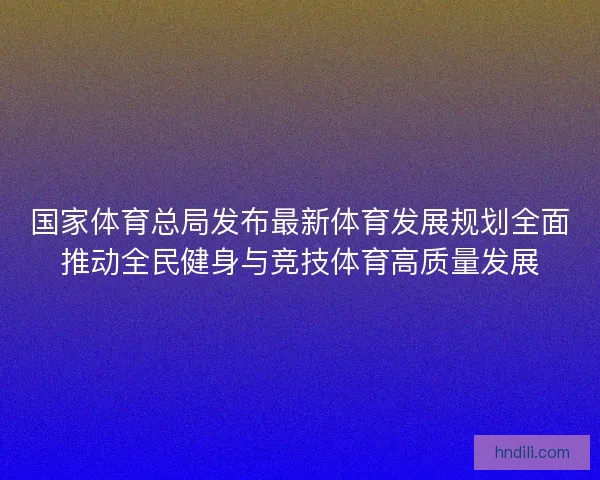 国家体育总局发布最新体育发展规划全面推动全民健身与竞技体育高质量发展 国家体育总局发布最新体育发展规划全面推动全民健身与竞技体育高质量发展