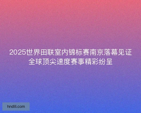 2025世界田联室内锦标赛南京落幕见证全球顶尖速度赛事精彩纷呈
