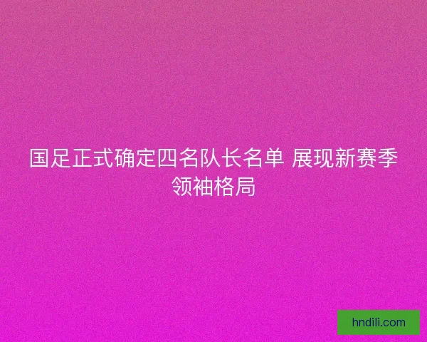 国足正式确定四名队长名单 展现新赛季领袖格局