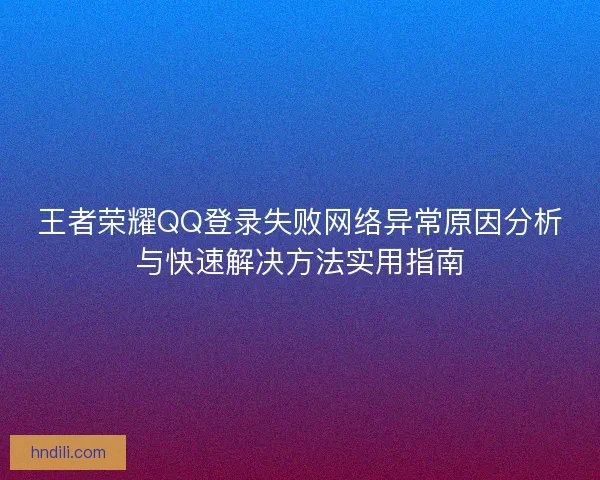 王者荣耀QQ登录失败网络异常原因分析与快速解决方法实用指南 王者荣耀QQ登录失败网络异常原因分析与快速解决方法实用指南
