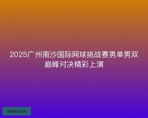 2025广州南沙国际网球挑战赛男单男双巅峰对决精彩上演 2025广州南沙国际网球挑战赛男单男双巅峰对决精彩上演