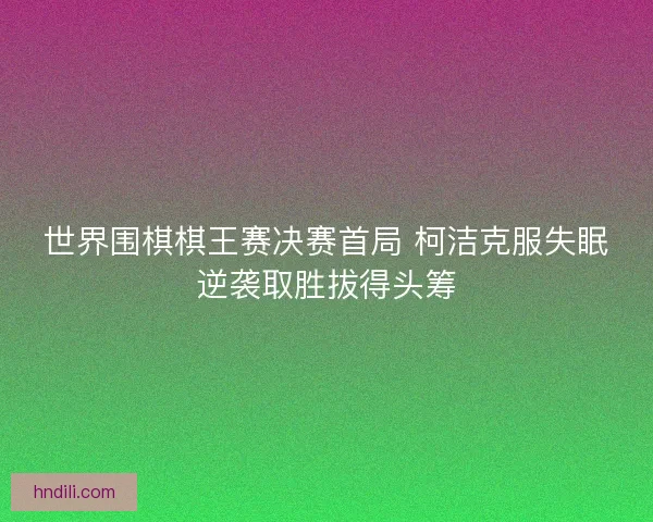 世界围棋棋王赛决赛首局 柯洁克服失眠逆袭取胜拔得头筹