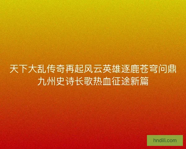 天下大乱传奇再起风云英雄逐鹿苍穹问鼎九州史诗长歌热血征途新篇 天下大乱传奇再起风云英雄逐鹿苍穹问鼎九州史诗长歌热血征途新篇