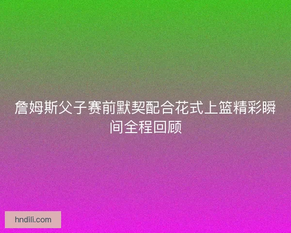 詹姆斯父子赛前默契配合花式上篮精彩瞬间全程回顾 詹姆斯父子赛前默契配合花式上篮精彩瞬间全程回顾