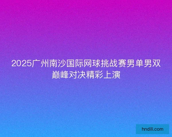 2025广州南沙国际网球挑战赛男单男双巅峰对决精彩上演 2025广州南沙国际网球挑战赛男单男双巅峰对决精彩上演