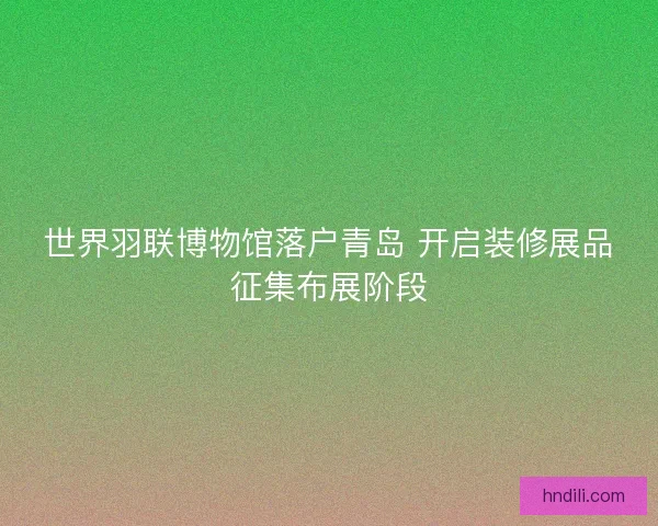 世界羽联博物馆落户青岛 开启装修展品征集布展阶段 世界羽联博物馆落户青岛 开启装修展品征集布展阶段