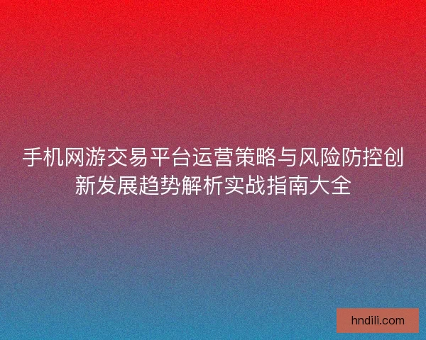 手机网游交易平台运营策略与风险防控创新发展趋势解析实战指南大全