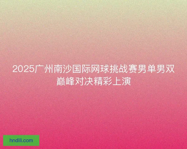 2025广州南沙国际网球挑战赛男单男双巅峰对决精彩上演 2025广州南沙国际网球挑战赛男单男双巅峰对决精彩上演