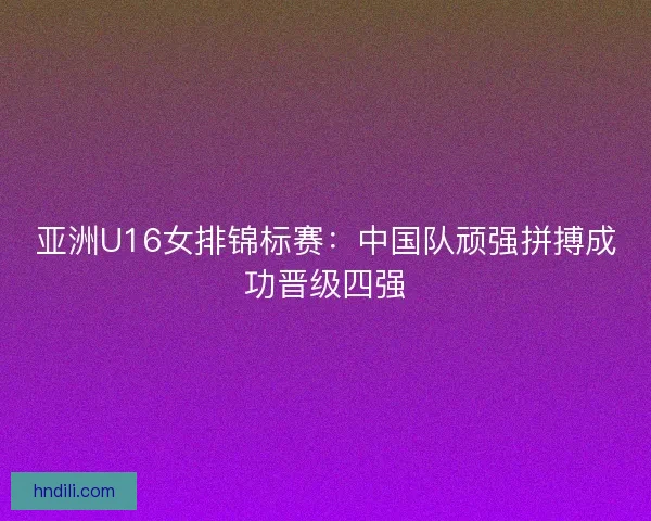 亚洲U16女排锦标赛:中国队顽强拼搏成功晋级四强 亚洲U16女排锦标赛:中国队顽强拼搏成功晋级四强