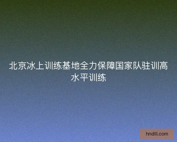 北京冰上训练基地全力保障国家队驻训高水平训练 北京冰上训练基地全力保障国家队驻训高水平训练