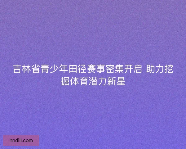 吉林省青少年田径赛事密集开启 助力挖掘体育潜力新星