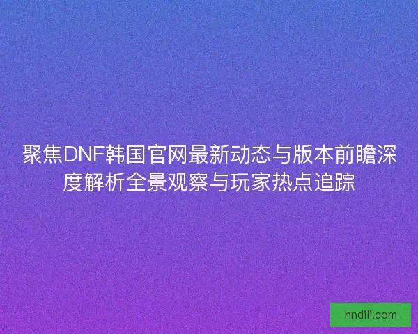 聚焦DNF韩国官网最新动态与版本前瞻深度解析全景观察与玩家热点追踪 聚焦DNF韩国官网最新动态与版本前瞻深度解析全景观察与玩家热点追踪