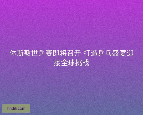 休斯敦世乒赛即将召开 打造乒乓盛宴迎接全球挑战