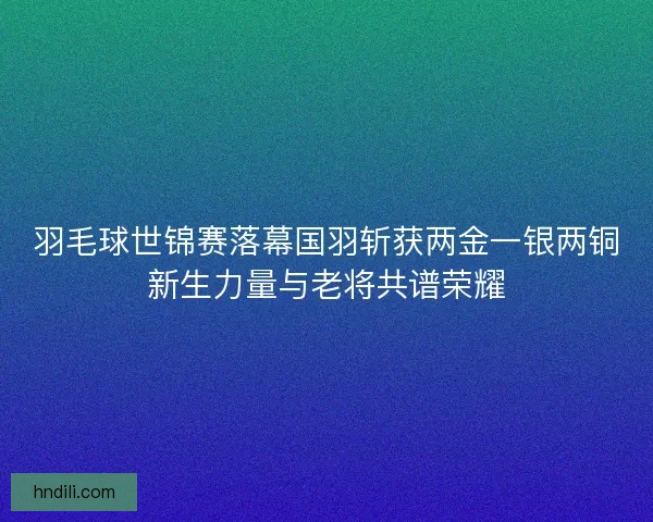 羽毛球世锦赛落幕国羽斩获两金一银两铜新生力量与老将共谱荣耀 羽毛球世锦赛落幕国羽斩获两金一银两铜新生力量与老将共谱荣耀